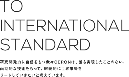 To international standard　｜　研究開発力に自信をもつ我々CERONは、誰も実現したことのない、画期的な技術をもって、継続的に世界市場をリードしていきたいと考えています。